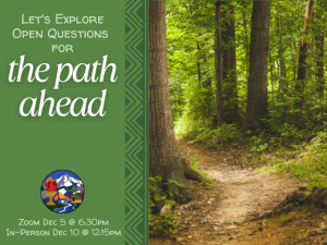 forest path "Let's explore open questions for the path ahead" Zoom Dec 5 @ 6:30pm In-Person Dec 12 @ 12:15pm