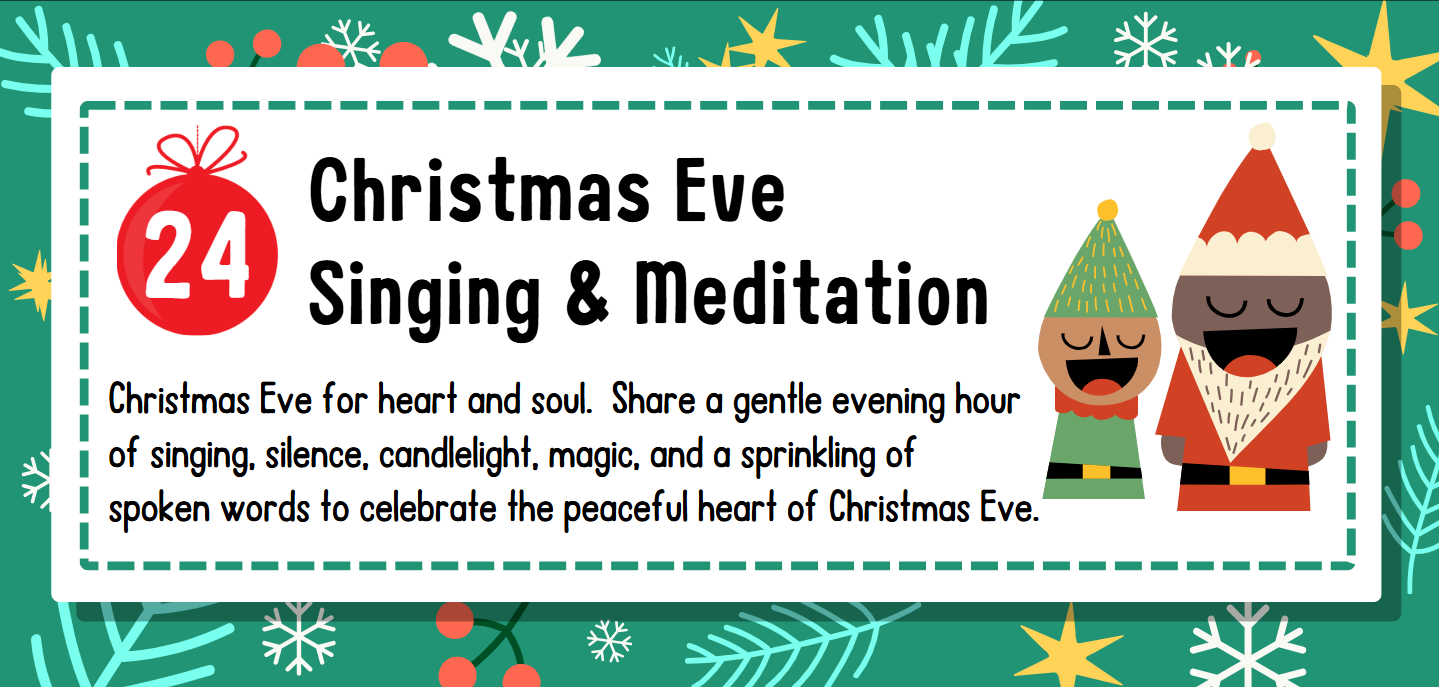 Dec. 24: Christmas Eve Singing & Meditation Christmas Eve for heart and soul. Share a gentle evening hour of singing, silence, candlelight, magic, and a sprinkling of spoken words to celebrate the peaceful heart of Christmas Eve.