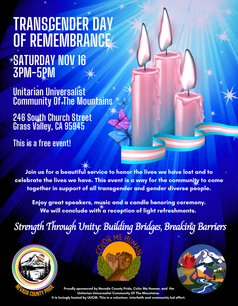 Transgender Day of Remembrance
Saturday, November 16
3pm - 5pm
Unitarian Universalist Community of the Mountains
246 South Church St
Grass Valley, CA 95945

This is a free event!

Join us for a beautiful service to honor the lives we have lost and to celebrate the lives we have.  This event is a way for the community to come together in support of all transgender adn gender diverse people. 
Enjoy speakers, music, and a candle honoring ceremony.  We will conclude with a reception of light refreshments. 
Strength Through Unity: Building Bridges, Breaking Barriers
[Nevada County Pride logo, Color Me Human logo, UUCM logo]
Proudly sponsored by Nevada County Pride, Color Me Human, and the Unitarian Universalist Community of the Mountains.  It is lovingly hosted by UUCM. This is a volunteer, interfaith, and community led effort.