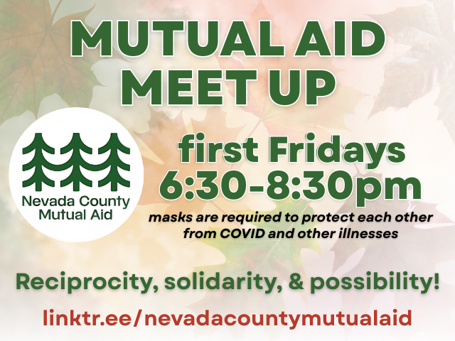 Mutual Aid Meet Up first Fridays 6:30-8:30pm masks are required to protect each other from COVID and other illnesses Reciprocity, solidarity, & possibility! linktr.ee/nevadacountymutualaid