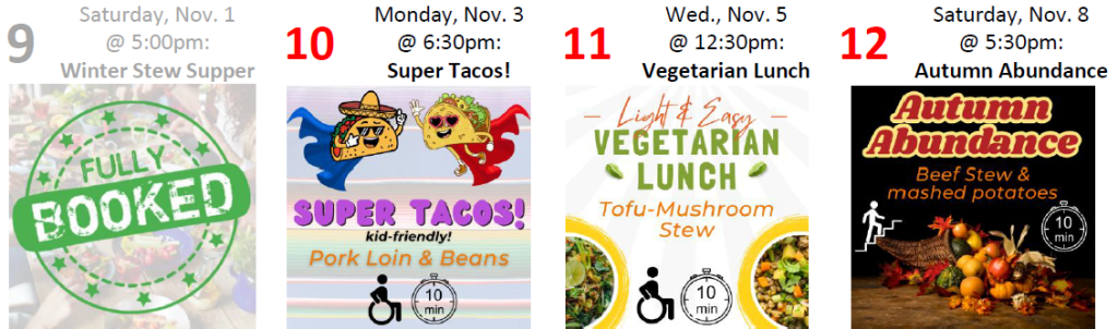 9: FULLY BOOKED
10: Super Tacos! (kid-friendly) Monday, Nov. 3 @ 6:30pm accessible; 0-10 min from UUCM 11: Light & Easy Vegetarian Lunch Wednesday, Nov. 5 @ 12:30pm accessible; 0-10 min from UUCM 12: Fall Abundance Saturday, Nov. 8 @ 5:30pm many stairs; 0-10 min from UUCM