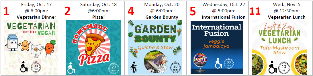 1: Vegetarian, Not Vegan Friday, Oct. 17 @ 6:00pm accessible; 20-30 min from UUCM 2: Homemade Pizza Saturday, Oct. 18 @ 6:00pm accessible; 10-20 min from UUCM 4: Garden Bounty Monday, Oct. 20 @ 6:00pm a few steps; 10-20 min from UUCM 5: International Fusion Wednesday, Oct. 22 @ 5:00pm accessible; 20-30 min from UUCM 11: Light & Easy Vegetarian Lunch Wednesday, Nov. 5 @ 12:30pm accessible; 0-10 min from UUCM