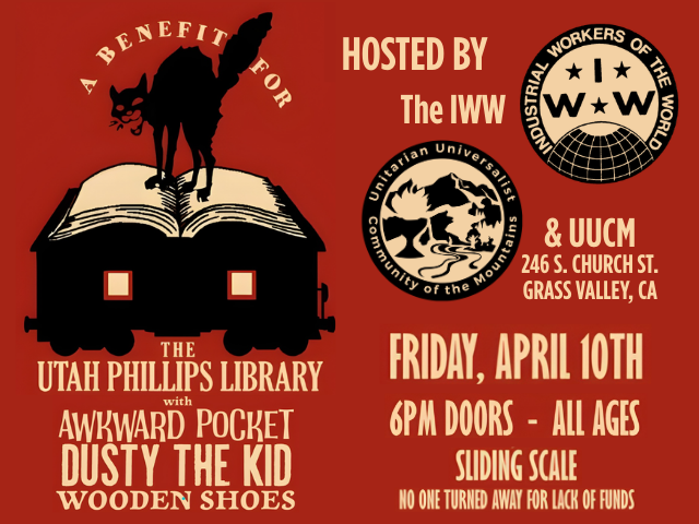 A Benefit for the Utah Phillips Library with Awkward Pocket Dusty the Kid Wooden Shoes Hosted by the IWW and UUCM: 246 S. Church St. Grass Valley, CA Friday, April 10th 6pm Doors - All Ages Sliding Scale No one turned away for lack of funds