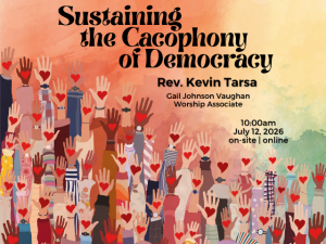 graphic of hands in many skin tones with hearts in their palms, reaching upward; service info: "Sustaining the Cacophony of Democracy Rev. Kevin Tarsa Gail Johnson Vaughan, Worship Associate 10:00am July 12, 2026 on-site | online"