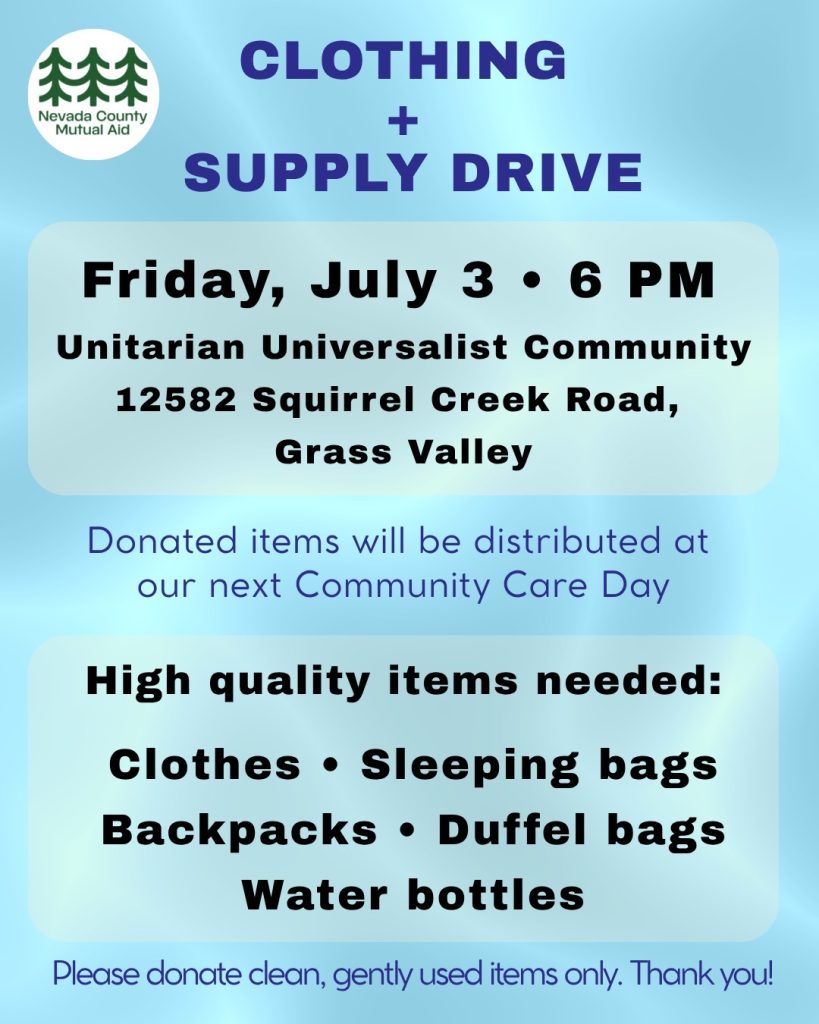 Nevada County Mutual Aid
Clothing + Supply Drive
Friday, July 3 - 6pm
UUCM
12582 Squirrel Creek Rd, Grass Valley
Donated items will be distributed at our next Community Care Day
High Quality Items Needed:
clothes, sleeping bags, backpacks, duffel bags, water bottles
Please donate clean, gently used items only. Thank you!