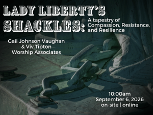 photo close-up of the Statue of Liberty's left foot with a broken chain falling from inside her robes; service info: "Lady Liberty’s Shackles: A tapestry of Compassion, Resistance, and Resilience Gail Johnson Vaughan & Viv Tipton Worship Associates 10:00am September 6, 2026 on-site | online"