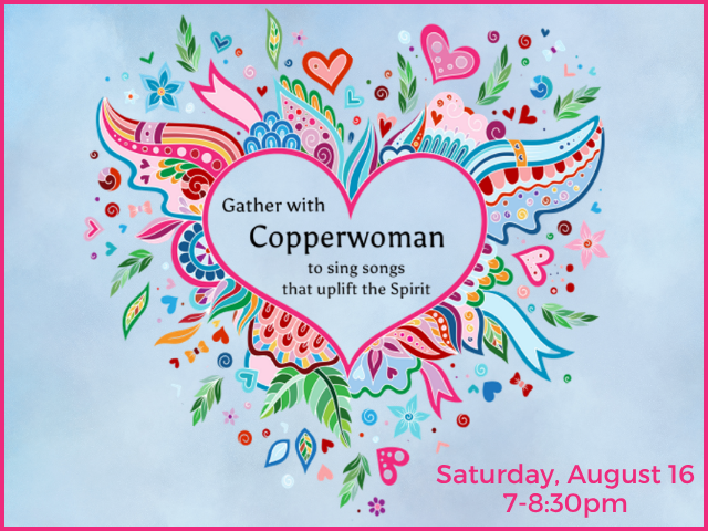 CircleSong with Copperwoman Gather with Copperwoman to sing songs that uplift the spirit Sunday, August 15 7-8:30pm