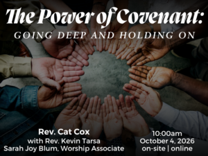 photograph of many people's hands in many skin tones, palms up and forming a circle with fingers toward the center; service info: "The Power of Covenant: Going Deep and Holding On Rev. Cat Cox with Rev. Kevin Tarsa Sarah Joy Blum, Worship Associate 10:00am October 4, 2026 on-site | online"