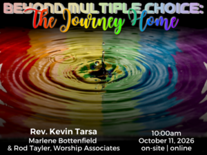 photograph of water ripples in capillary waves with reflection of rainbow stripes; service info: "Beyond Multiple Choice: The Journey Home Rev. Kevin Tarsa Marlene Bottenfield & Rod Tayler, Worship Associates 10:00am October 11, 2026 on-site | online"