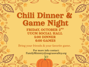 Chili Dinner & Game Night Friday, October 2nd UUCM Social Hall 5:00 Dinner 6:00 Games Bring your friends and your favorite game. For more info contact: FamilyMinistry@uugrassvalley.org