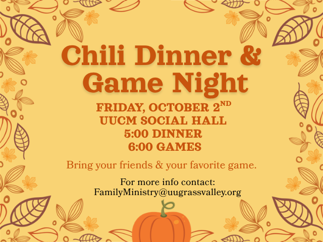 Chili Dinner & Game Night Friday, October 2nd UUCM Social Hall 5:00 Dinner 6:00 Games Bring your friends and your favorite game. For more info contact: FamilyMinistry@uugrassvalley.org