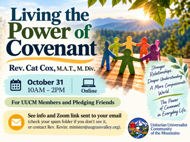 Living the Power of Covenant Rev. Cat Cox, M.A.T., M. Div Stronger Relationships. Deeper Understanding. A More Compassional World. The Power of Covenant in Everyday Life. October 31 10AM - 2PM online For UUCM Members and Pledging Friends See info and Zoom link sent to your email (check your spam folder if you don't see it, or contact Rev. Kevin: minister@uugrassvalley.org)