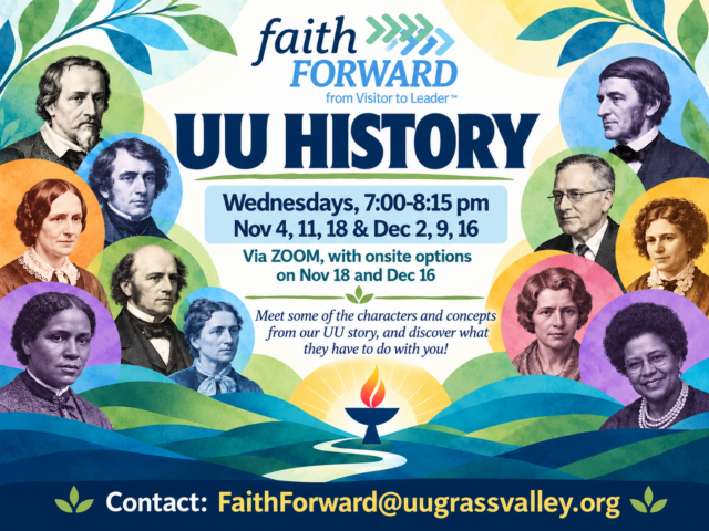 Faith Forward: UU HISTORY Wednesdays, 8:00-8:15pm Nov 4,11, 18 & Dec 2, 9, 16 via Zoom with on-site offerings on Nov 18 & Dec 16 Meet some of the characters and concepts from our UU history, and discover what they have to do with you! contact: FaithForward@uugrassvalley.org