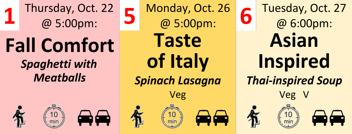 1: Oct. 22 @ 5: 00pm – Fall Comfort [Spaghetti with Meatballs] (a few stairs, 0-10 min from Central GV, plenty of parking) 
5: Oct. 26 @ 5:00pm – Taste of Italy [Spinach Lasagna] (Veg, a few stairs, 0-10 min from Central GV, plenty of parking)
6: Oct. 27 @ 6:00pm – Asian Inspired [Thai-inspired Soup] (Veg, V, a few stairs, 0-10 min from Central GV, plenty of parking)